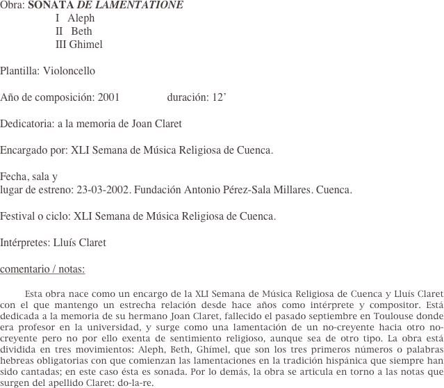 Obra: SONATA DE LAMENTATIONE 
                    I   Aleph
                    II   Beth
                    III Ghimel 

Plantilla: Violoncello
 
Año de composición: 2001                 duración: 12’
 
Dedicatoria: a la memoria de Joan Claret
 
Encargado por: XLI Semana de Música Religiosa de Cuenca.
 
Fecha, sala y     
lugar de estreno: 23-03-2002. Fundación Antonio Pérez-Sala Millares. Cuenca.
 
Festival o ciclo: XLI Semana de Música Religiosa de Cuenca.
 
Intérpretes: Lluís Claret

comentario / notas:

	Esta obra nace como un encargo de la XLI Semana de Música Religiosa de Cuenca y Lluís Claret con el que mantengo un estrecha relación desde hace años como intérprete y compositor. Está dedicada a la memoria de su hermano Joan Claret, fallecido el pasado septiembre en Toulouse donde era profesor en la universidad, y surge como una lamentación de un no-creyente hacia otro no-creyente pero no por ello exenta de sentimiento religioso, aunque sea de otro tipo. La obra está dividida en tres movimientos: Aleph, Beth, Ghímel, que son los tres primeros números o palabras hebreas obligatorias con que comienzan las lamentaciones en la tradición hispánica que siempre han sido cantadas; en este caso ésta es sonada. Por lo demás, la obra se articula en torno a las notas que surgen del apellido Claret: do-la-re.
